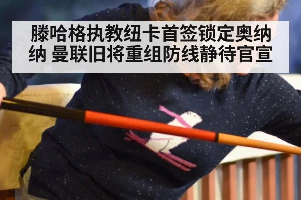 滕哈格执教纽卡首签锁定奥纳纳 曼联旧将重组防线静待官宣