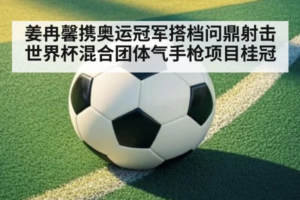 姜冉馨携奥运冠军搭档问鼎射击世界杯混合团体气手枪项目桂冠