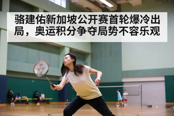 骆建佑新加坡公开赛首轮爆冷出局,奥运积分争夺局势不容乐观